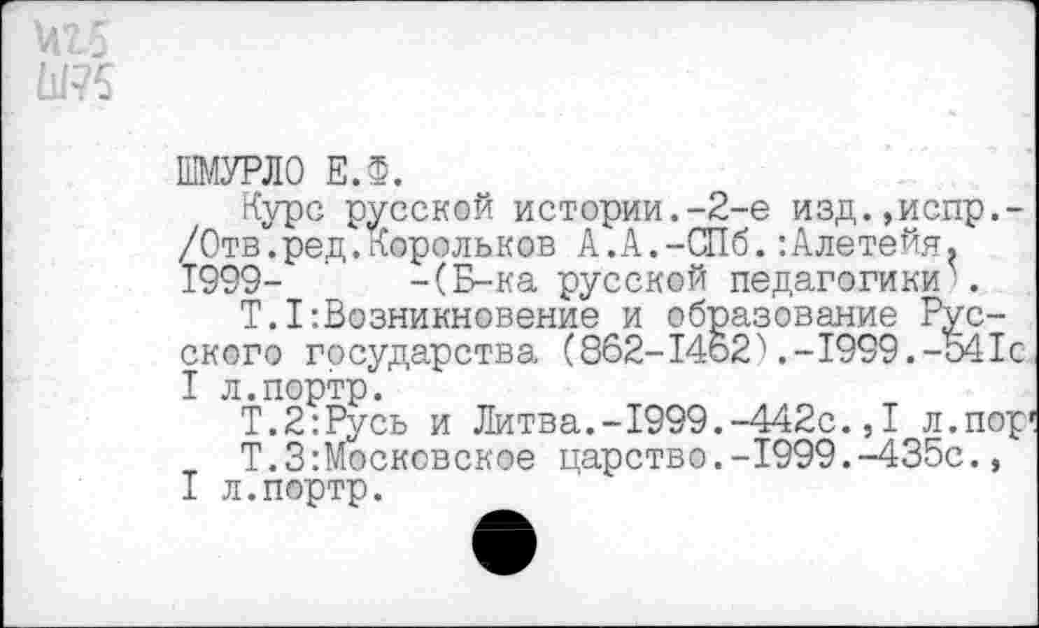 ﻿
ШМУРЛО ЕЛ.
Курс русской истории.-2-е изд.,испр.-/Отв.ред.корольков А.А.-СПб.:Алетейя. 1999- -(Б-ка русской педагогики .
Т.I:Возникновение и образование Русского государства (862-14621999.-541с I л.портр.
Т.2:Русь и Литва.-1999.-442с.,I л.пор1
Т.ЗМосковское царство.-1999.-435с.,
I л.портр.